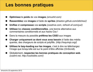 Les bonnes pratiques

     •    Optimisez le poids de vos images (smushit.com)

     •    Rassemblez vos images à l'aide de sprites (draeton.github.com/stitches/)

     •    Unifiez et compressez vos scripts (cssdrive.com, refresh-sf.com/yui/)

     •    Utilisez les classes conditionnelles, une bonne alternative aux
          commentaires conditionnels et aux hacks Css !

     •    Dans la mesure du possible préférez les CSS3 aux images

     •    Charger uniquement ce dont vous avez besoin à l'aide des média
          queries, des chargeurs de scripts et polyfills. (http://requirejs.org/)

     •    Utilisez le lazy-loading sur les images, c’est à dire ne téléchargez
          l’image que lorsqu’elle est sur le point d’être affichée (OnScroll).

     •    Globalement, respectez les bonnes pratiques de conception web.
          (csslint.net, http://csslisible.com/)




dimanche 23 septembre 2012
 