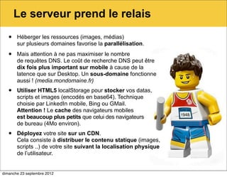 Le serveur prend le relais
   •   Héberger les ressources (images, médias)
       sur plusieurs domaines favorise la parallélisation.

   •   Mais attention à ne pas maximiser le nombre
       de requêtes DNS. Le coût de recherche DNS peut être
       dix fois plus important sur mobile à cause de la
       latence que sur Desktop. Un sous-domaine fonctionne
       aussi ! (media.mondomaine.fr)
   •   Utiliser HTML5 localStorage pour stocker vos datas,
       scripts et images (encodés en base64). Technique
       choisie par LinkedIn mobile, Bing ou GMail.
       Attention ! Le cache des navigateurs mobiles
       est beaucoup plus petits que celui des navigateurs
       de bureau (4Mo environ).
   •   Déployez votre site sur un CDN.
       Cela consiste à distribuer le contenu statique (images,
       scripts ..) de votre site suivant la localisation physique
       de l’utilisateur.


dimanche 23 septembre 2012
 