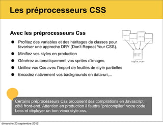 Les préprocesseurs CSS

     Avec les préprocesseurs Css

      •    Profitez des variables et des héritages de classes pour
           favoriser une approche DRY (Don’t Repeat Your CSS).

      •    Minifiez vos styles en production

      •    Générez automatiquement vos sprites d'images

      •    Unifiez vos Css avec l'import de feuilles de style partielles

      •    Encodez nativement vos backgrounds en data-uri,...




          Certains préprocésseurs Css proposent des compilations en Javascript
          côté front-end. Attention en production il faudra "précompiler" votre code
          Less et déployer un bon vieux style.css.


dimanche 23 septembre 2012
 