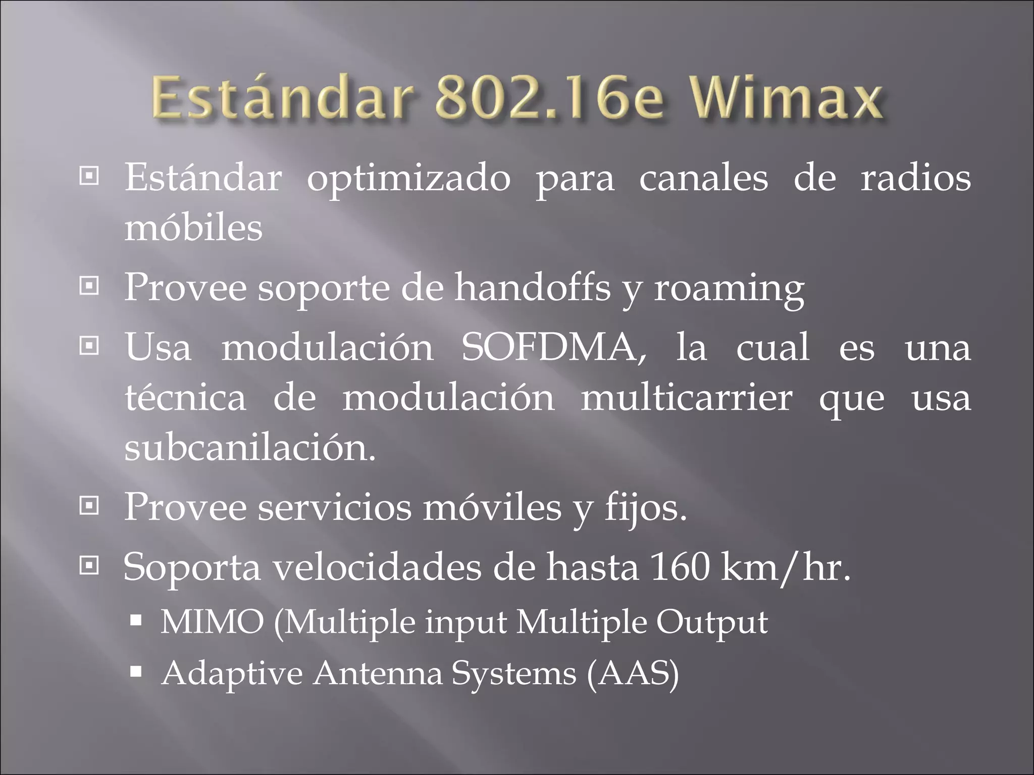 Estándar optimizado para canales de radios móbiles Provee soporte de handoffs y roaming Usa modulación SOFDMA, la cual es una técnica de modulación multicarrier que usa subcanilación. Provee servicios móviles y fijos. Soporta velocidades de hasta 160 km/hr. MIMO (Multiple input Multiple Output Adaptive Antenna Systems (AAS) 