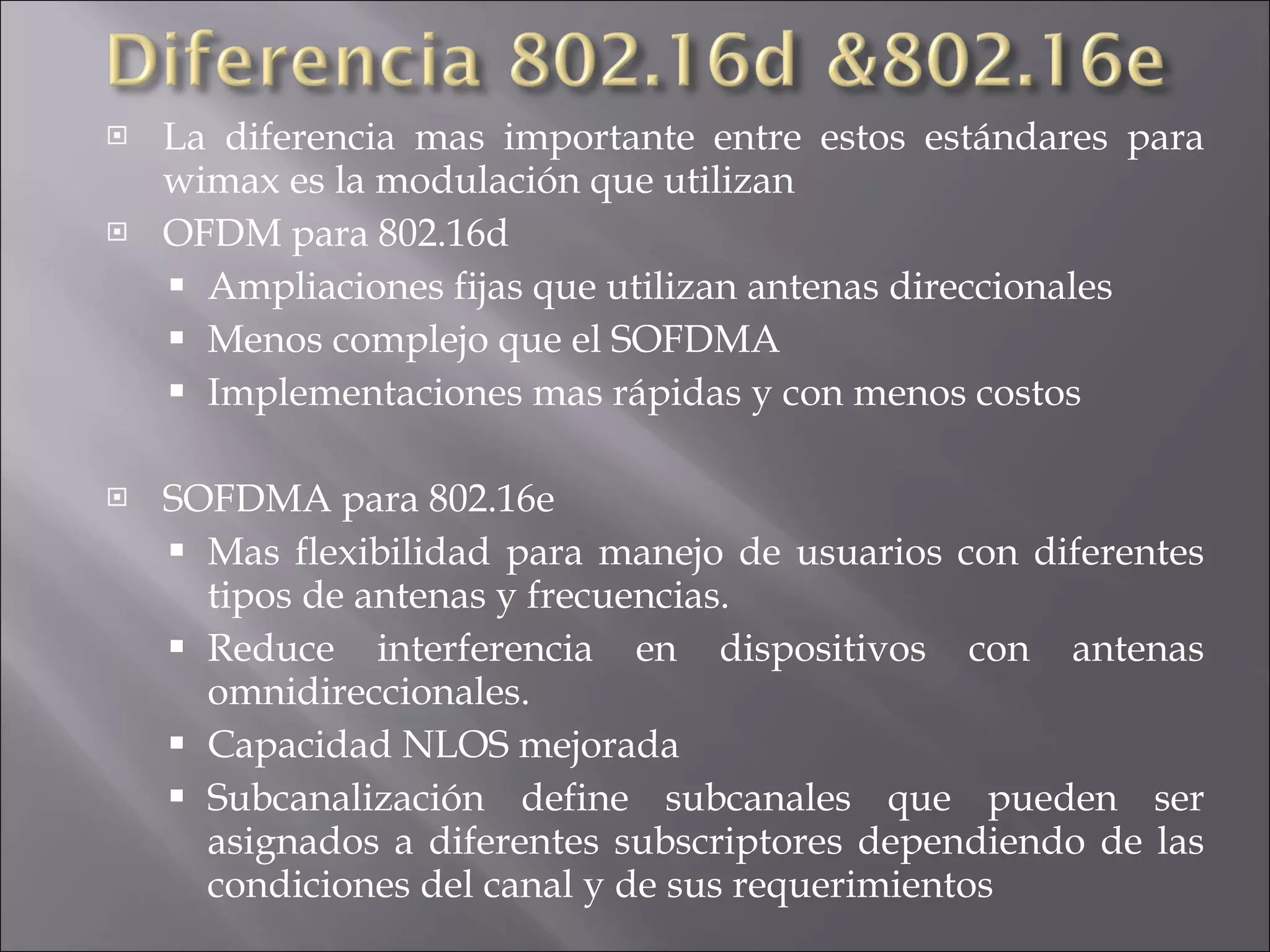 La diferencia mas importante entre estos estándares para wimax es la modulación que utilizan OFDM para 802.16d Ampliaciones fijas que utilizan antenas direccionales Menos complejo que el SOFDMA Implementaciones mas rápidas y con menos costos SOFDMA para 802.16e Mas flexibilidad para manejo de usuarios con diferentes tipos de antenas y frecuencias. Reduce interferencia en dispositivos con antenas omnidireccionales. Capacidad NLOS mejorada Subcanalización define subcanales que pueden ser asignados a diferentes subscriptores dependiendo de las condiciones del canal y de sus requerimientos 