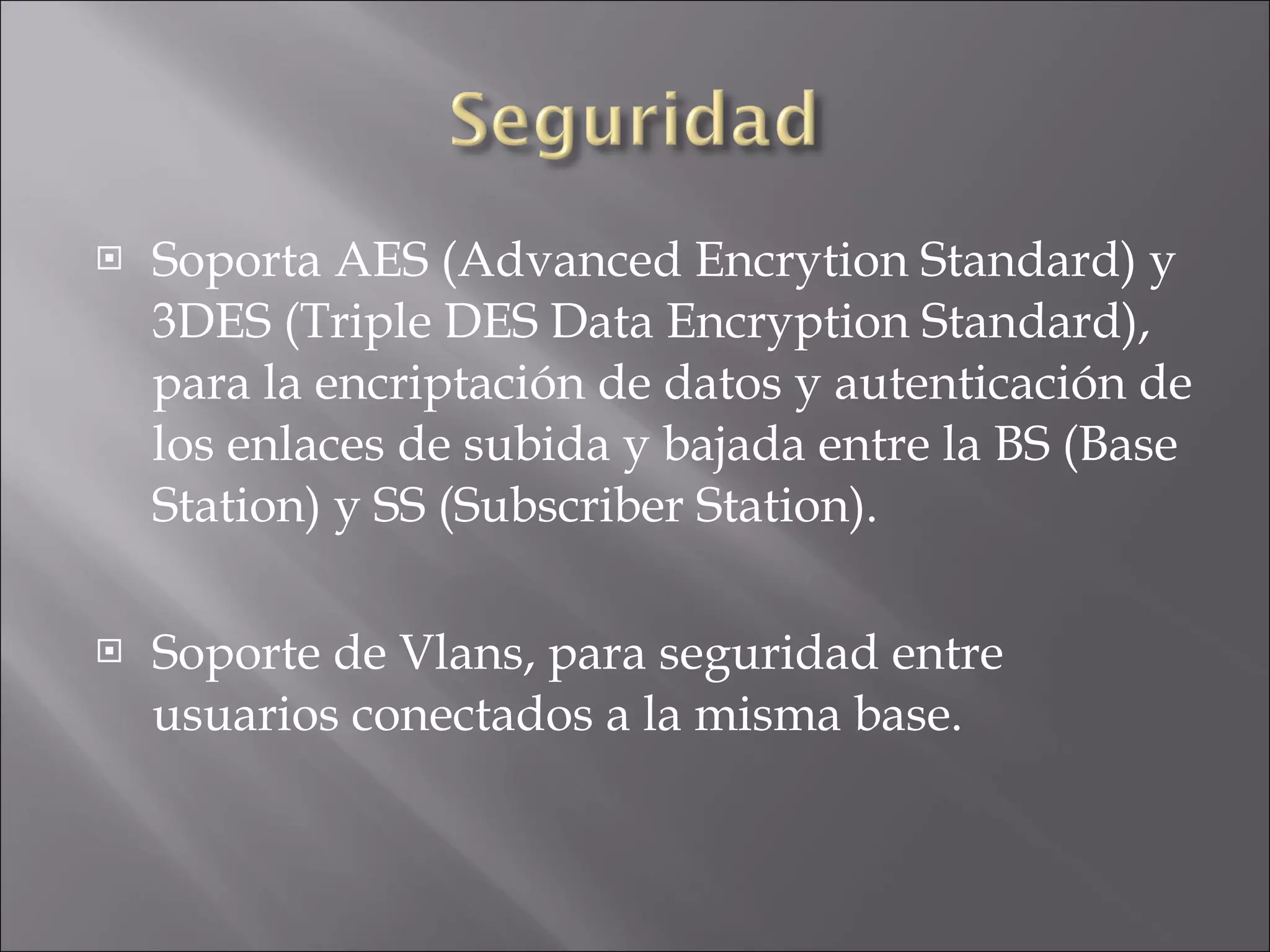Soporta AES (Advanced Encrytion Standard) y 3DES (Triple DES Data Encryption Standard), para la encriptación de datos y autenticación de los enlaces de subida y bajada entre la BS (Base Station) y SS (Subscriber Station). Soporte de Vlans, para seguridad entre usuarios conectados a la misma base. 