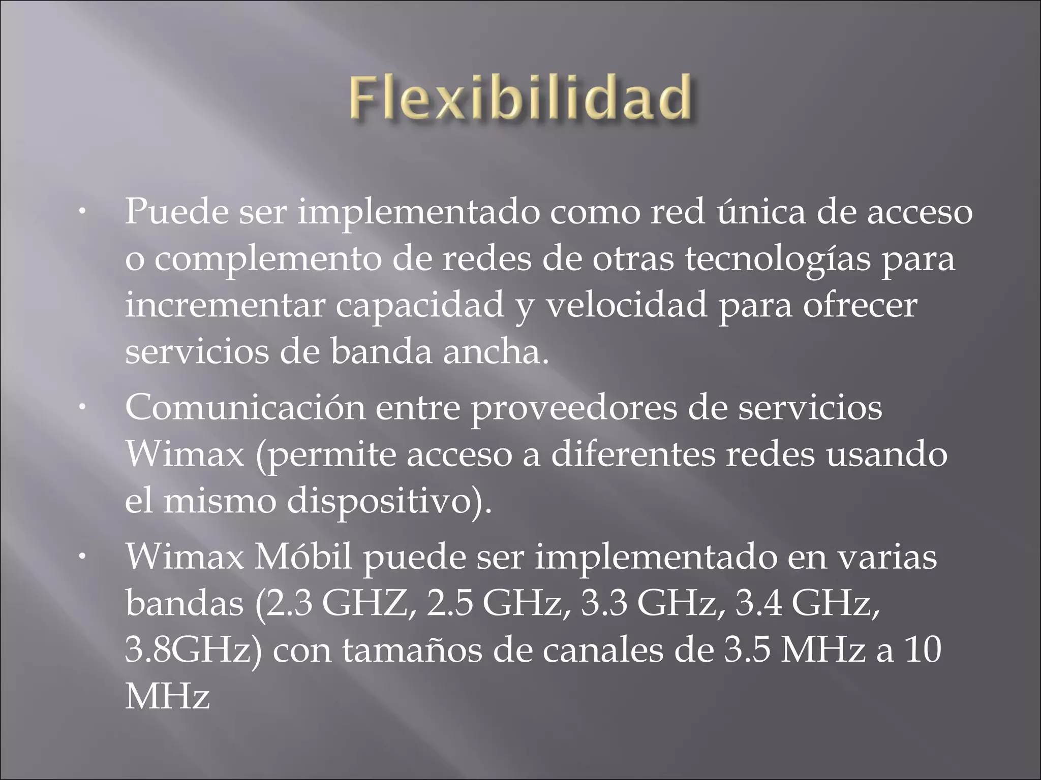 Puede ser implementado como red única de acceso o complemento de redes de otras tecnologías para incrementar capacidad y velocidad para ofrecer servicios de banda ancha. Comunicación entre proveedores de servicios Wimax (permite acceso a diferentes redes usando el mismo dispositivo). Wimax Móbil puede ser implementado en varias bandas (2.3 GHZ, 2.5 GHz, 3.3 GHz, 3.4 GHz, 3.8GHz) con tamaños de canales de 3.5 MHz a 10 MHz 