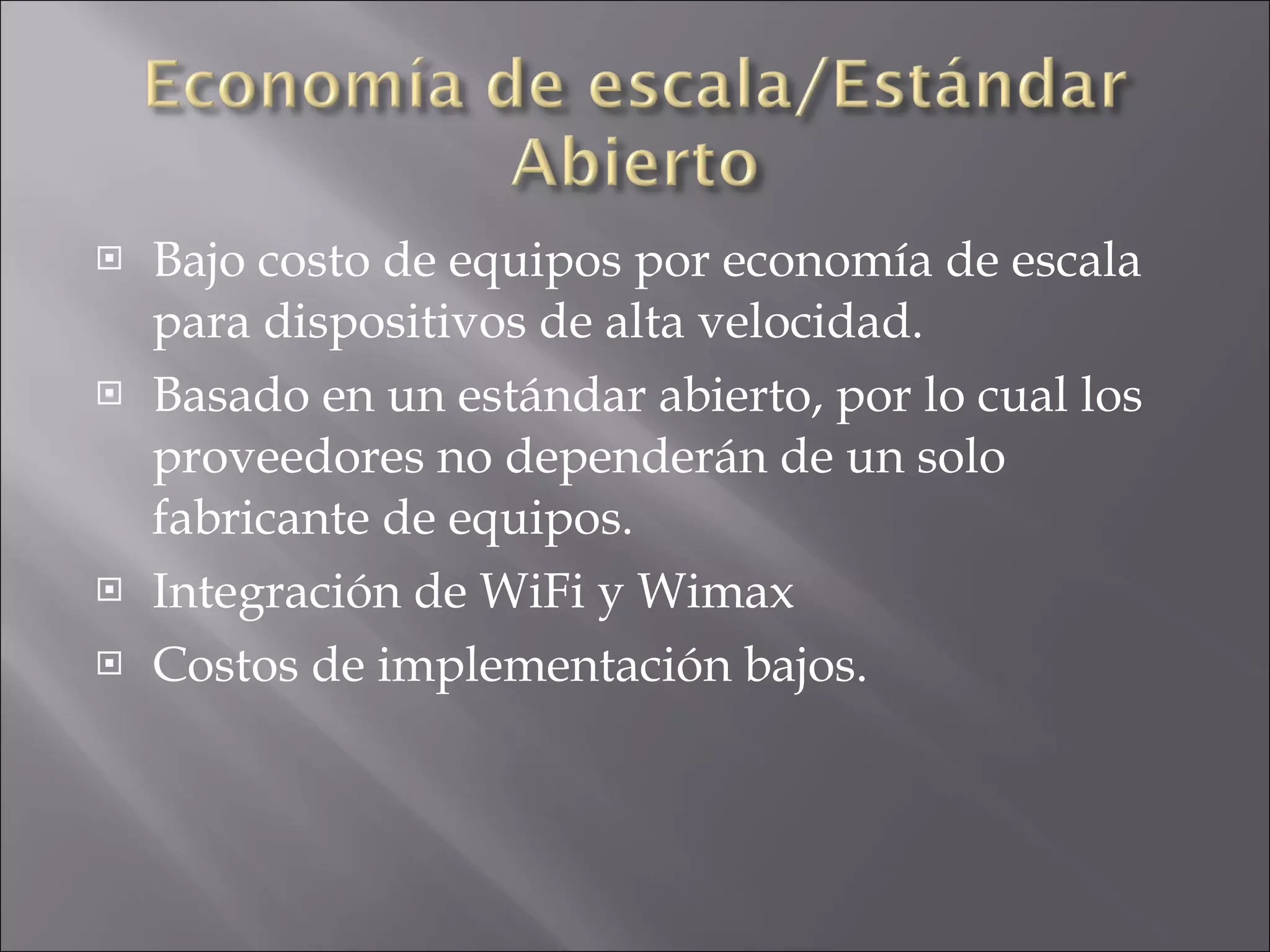 Bajo costo de equipos por economía de escala para dispositivos de alta velocidad. Basado en un estándar abierto, por lo cual los proveedores no dependerán de un solo fabricante de equipos. Integración de WiFi y Wimax  Costos de implementación bajos. 
