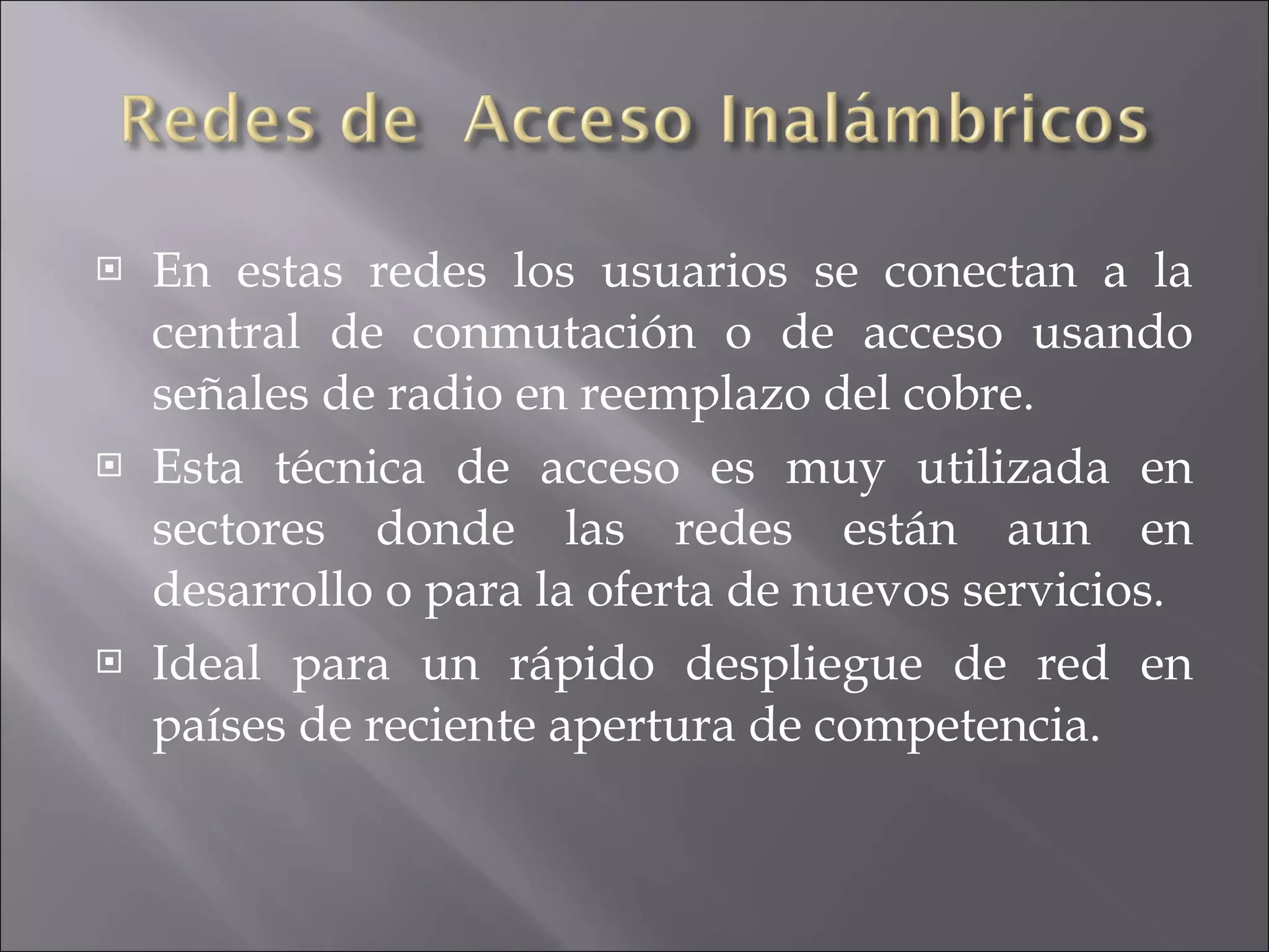 En  estas   redes los usuarios se conectan a la central de conmutación o de acceso usando señales de radio en reemplazo del cobre. Esta técnica de acceso es muy utilizada en sectores donde las redes están aun en desarrollo o para la oferta de nuevos servicios. Ideal para un rápido despliegue de red en países de reciente apertura de competencia . 