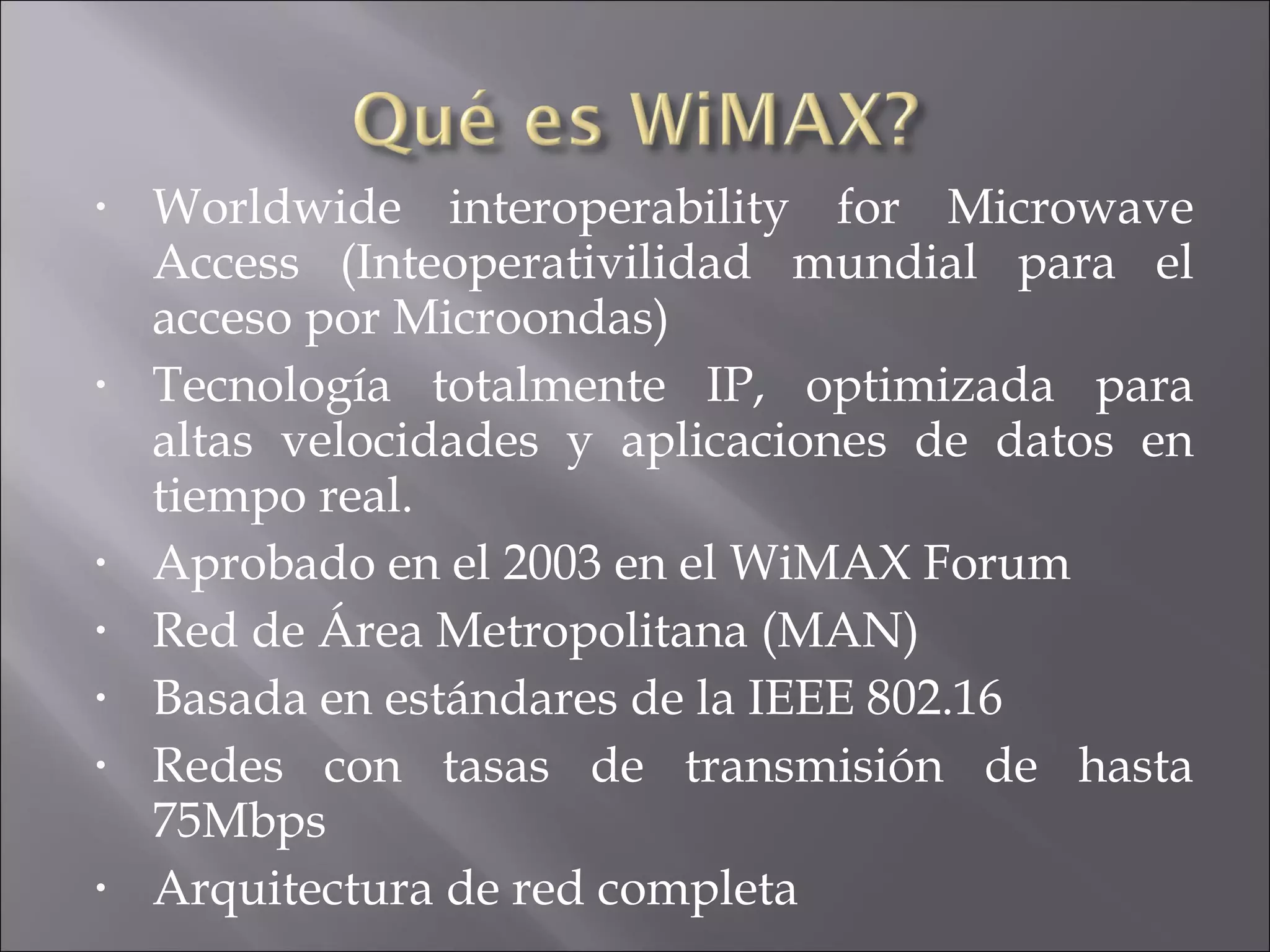 W orldwide interoperability for Microwave Access (Inteoperativilidad mundial para el acceso por Microondas) Tecnología totalmente IP, optimizada para altas velocidades y aplicaciones de datos en tiempo real. Aprobado en el 2003 en el WiMAX Forum Red de Área Metropolitana (MAN) Basada en estándares de la IEEE 802.16 Redes con tasas de transmisión de hasta 75Mbps Arquitectura de red completa 