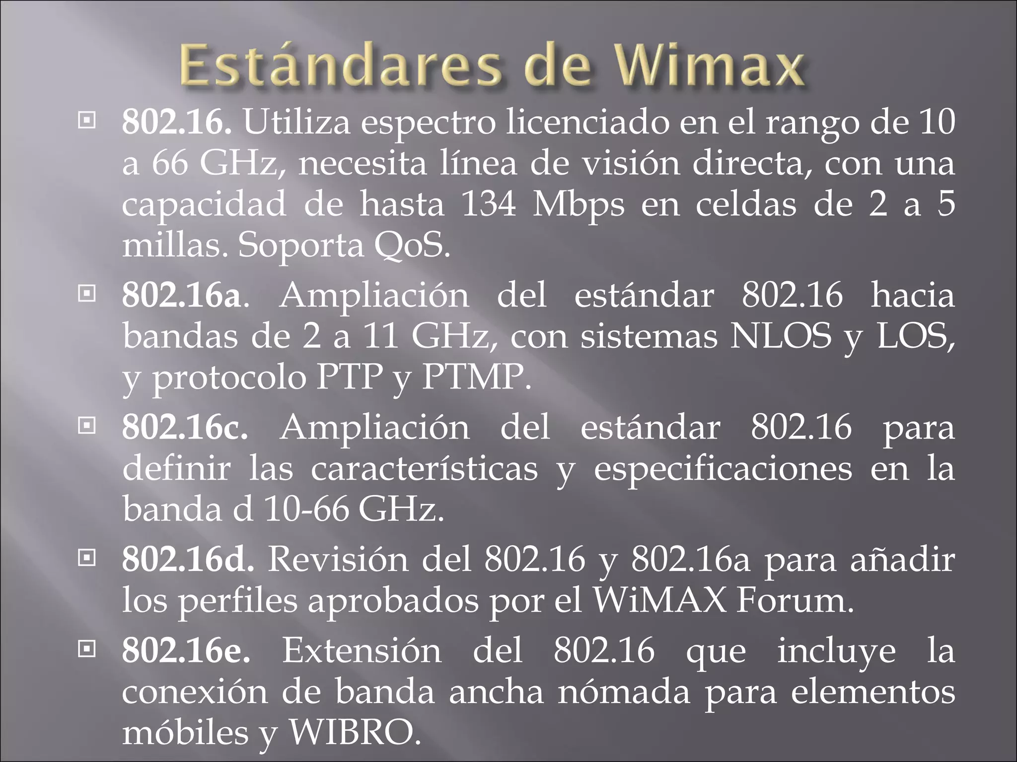 802.16.  Utiliza espectro licenciado en el rango de 10 a 66 GHz, necesita línea de visión directa, con una capacidad de hasta 134 Mbps en celdas de 2 a 5 millas. Soporta QoS. 802.16a . Ampliación del estándar 802.16 hacia bandas de 2 a 11 GHz, con sistemas NLOS y LOS, y protocolo PTP y PTMP.  802.16c.  Ampliación del estándar 802.16 para definir las características y especificaciones en la banda d 10-66 GHz.  802.16d.  Revisión del 802.16 y 802.16a para añadir los perfiles aprobados por el WiMAX Forum.  802.16e.  Extensión del 802.16 que incluye la conexión de banda ancha nómada para elementos móbiles y WIBRO. 