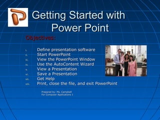 Getting Started with
Power Point

Objectives:
i.
ii.
iii.
iv.
v.
vi.
vii.
viii.

Define presentation software
Start PowerPoint
View the PowerPoint Window
Use the AutoContent Wizard
View a Presentation
Save a Presentation
Get Help
Print, close the file, and exit PowerPoint
Prepared by: Ms. Campbell
For Computer Applications 1

 