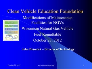 Clean Vehicle Education Foundation
                   Modifications of Maintenance
                        Facilities for NGVs
                   Wisconsin Natural Gas Vehicle
                         Fuel Roundtable
                         October 23, 2012

                   John Dimmick – Director of Technology




October 23, 2012              www.cleanvehicle.org         1
 