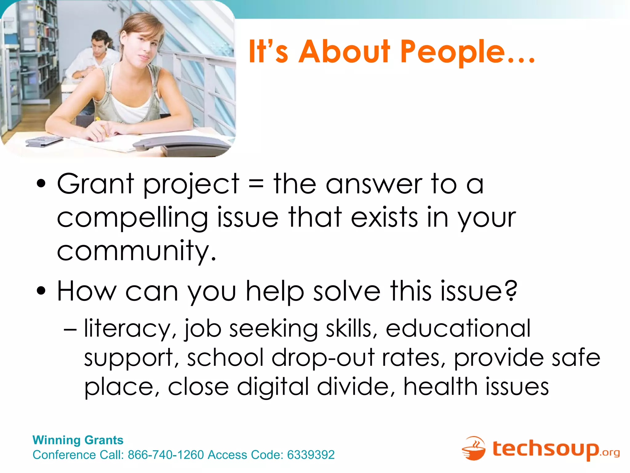 It’s About People… Grant project = the answer to a compelling issue that exists in your community. How can you help solve this issue?  literacy, job seeking skills, educational support, school drop-out rates, provide safe place, close digital divide, health issues 