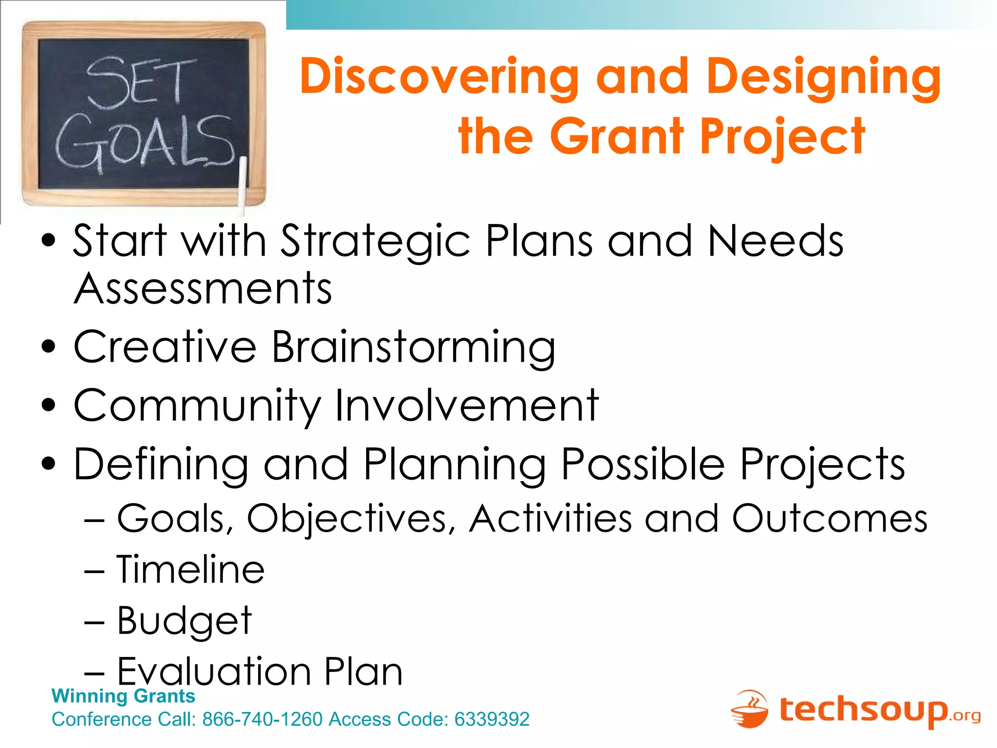Discovering and Designing  the Grant Project Start with Strategic Plans and Needs Assessments Creative Brainstorming Community Involvement Defining and Planning Possible Projects Goals, Objectives, Activities and Outcomes Timeline Budget Evaluation Plan 