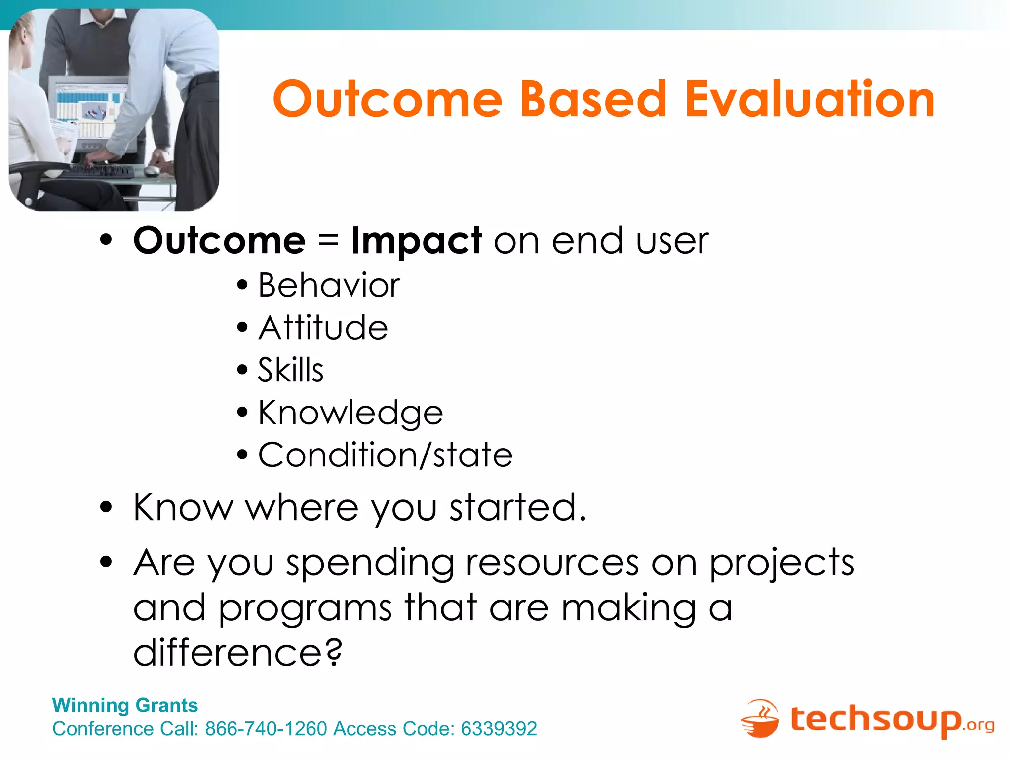Outcome Based Evaluation Outcome  =  Impact  on end user  Behavior Attitude Skills Knowledge Condition/state Know where you started. Are you spending resources on projects and programs that are making a difference? 
