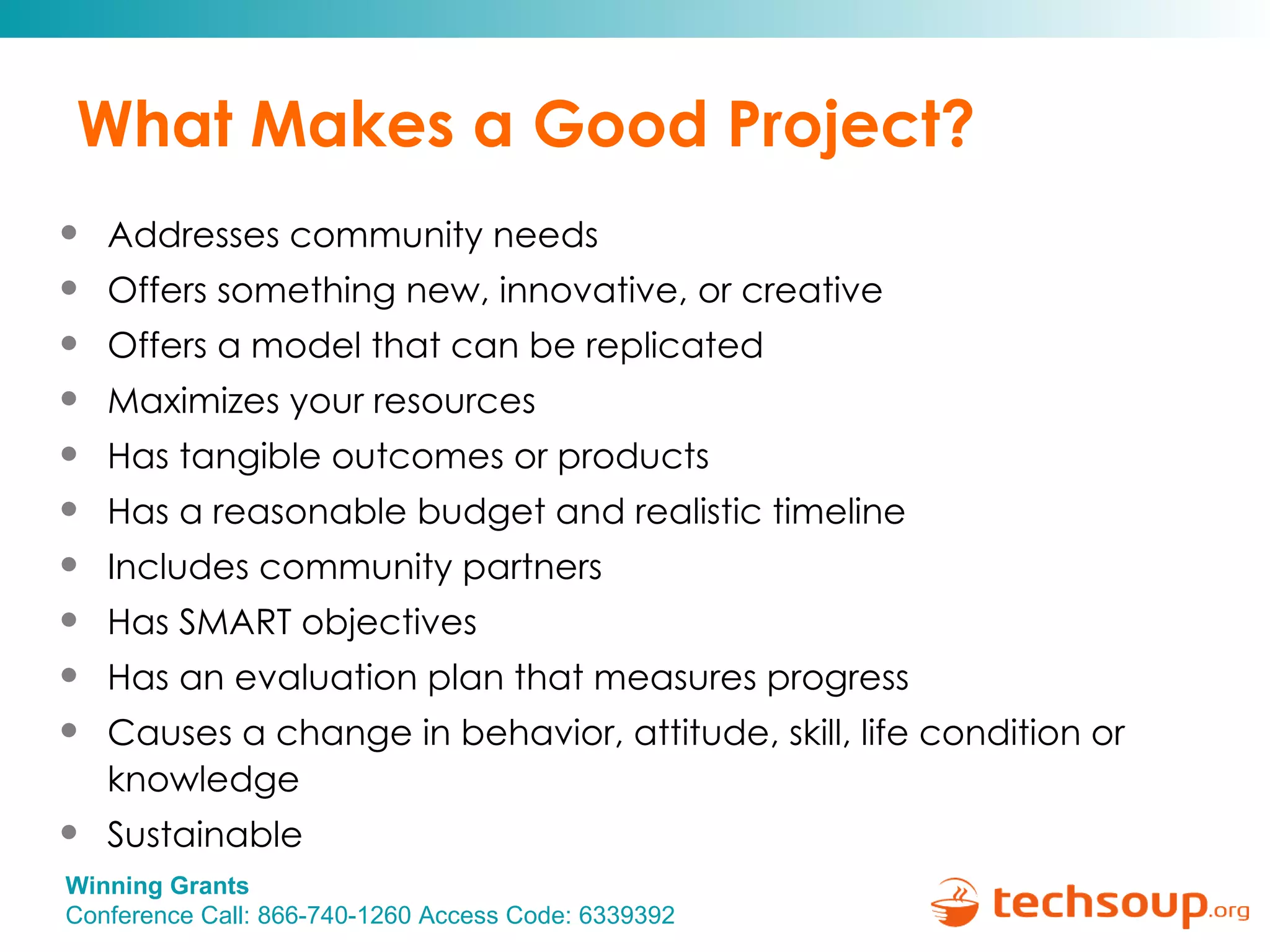 What Makes a Good Project? Addresses community needs Offers something new, innovative, or creative Offers a model that can be replicated Maximizes your resources Has tangible outcomes or products Has a reasonable budget and realistic timeline Includes community partners Has SMART objectives Has an evaluation plan that measures progress Causes a change in behavior, attitude, skill, life condition or knowledge Sustainable 