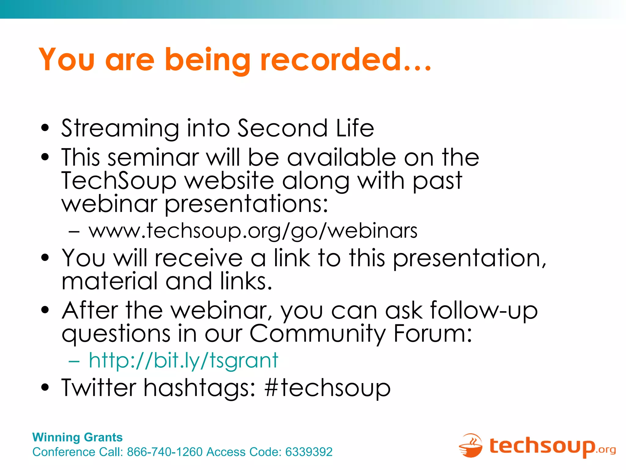 You are being recorded… Streaming into Second Life This seminar will be available on the TechSoup website along with past  webinar presentations: www.techsoup.org/go/webinars You will receive a link to this presentation, material and links.  After the webinar, you can ask follow-up questions in our Community Forum: http:// bit.ly/tsgrant   Twitter hashtags: #techsoup 