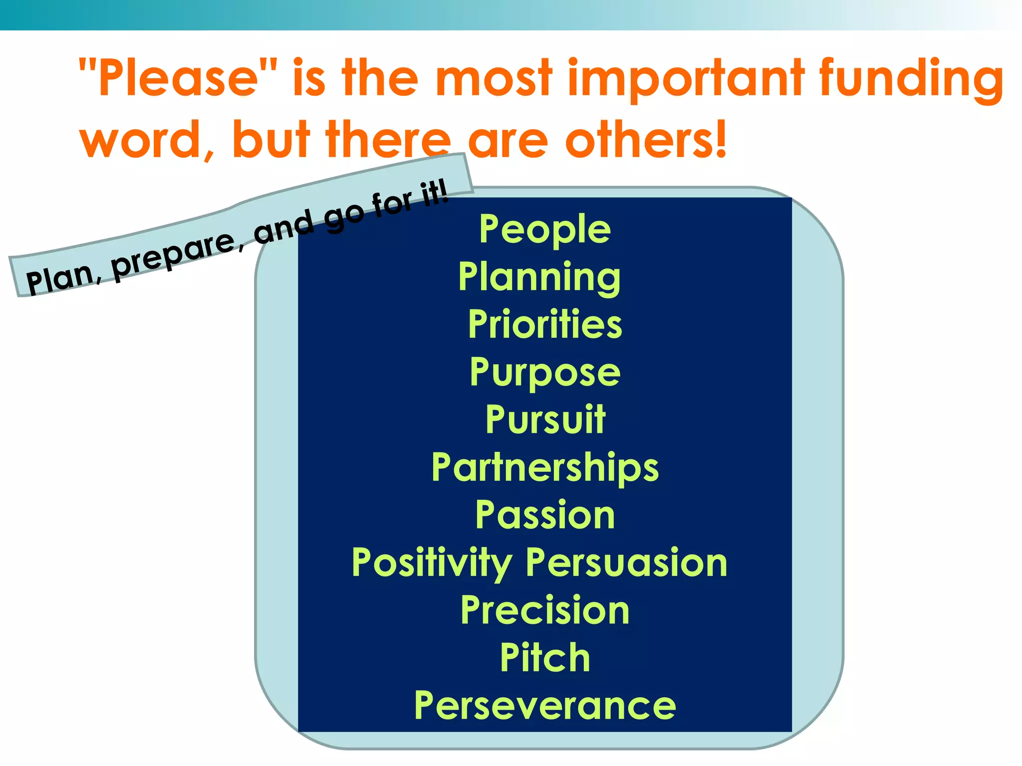 "Please" is the most important funding word, but there are others! Plan, prepare, and go for it! People Planning  Priorities Purpose Pursuit Partnerships Passion Positivity Persuasion  Precision Pitch Perseverance 