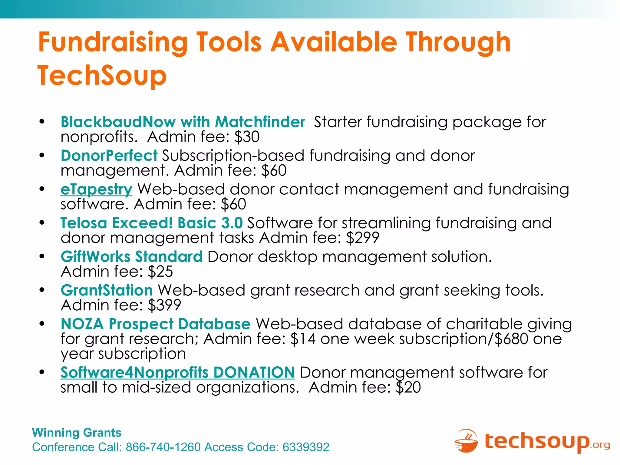 Fundraising Tools Available Through TechSoup BlackbaudNow  with  Matchfinder   Starter fundraising package for nonprofits.  Admin fee: $30  DonorPerfect   Subscription-based fundraising and donor management. Admin fee: $60  eTapestry   Web-based donor contact management and fundraising software. Admin fee: $60 Telosa Exceed! Basic 3.0  Software for streamlining fundraising and donor management tasks Admin fee: $299 GiftWorks  Standard  Donor desktop management solution.  Admin fee: $25 GrantStation   Web-based grant research and grant seeking tools. Admin fee: $399 NOZA Prospect Database  Web-based database of charitable giving for grant research; Admin fee: $14 one week subscription/$680 one year subscription  Software4Nonprofits DONATION   Donor management software for small to mid-sized organizations.  Admin fee: $20 