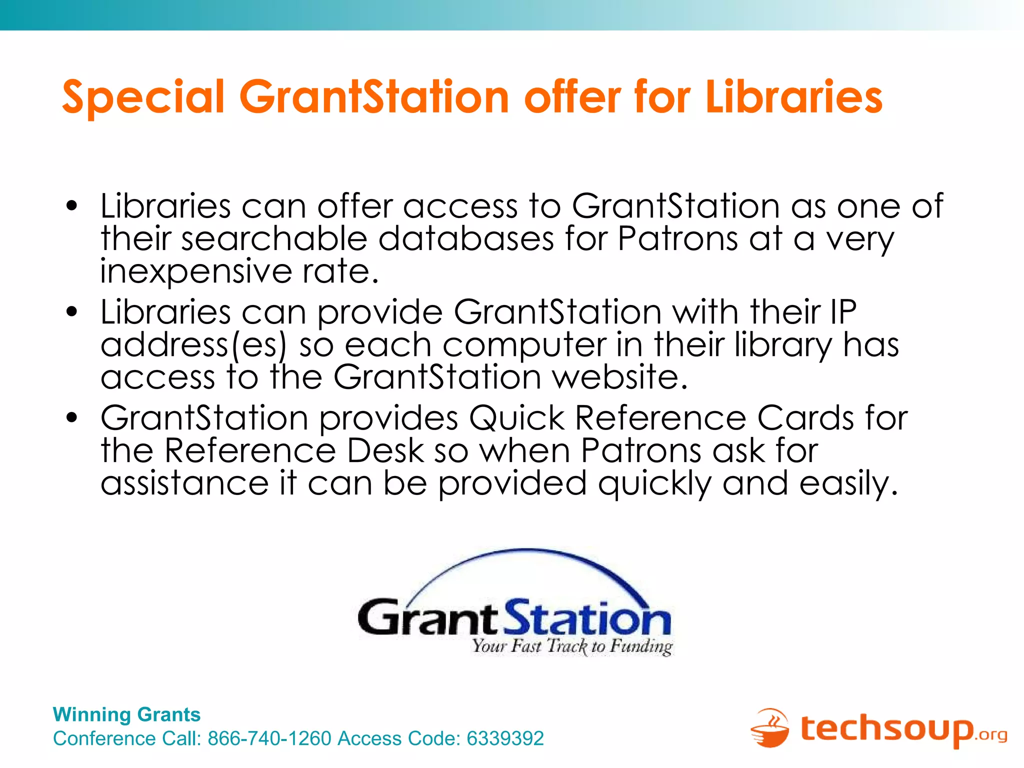 Special GrantStation offer for Libraries Libraries can offer access to GrantStation as one of their searchable databases for Patrons at a very inexpensive rate. Libraries can provide GrantStation with their IP address(es) so each computer in their library has access to the GrantStation website. GrantStation provides Quick Reference Cards for the Reference Desk so when Patrons ask for assistance it can be provided quickly and easily. 