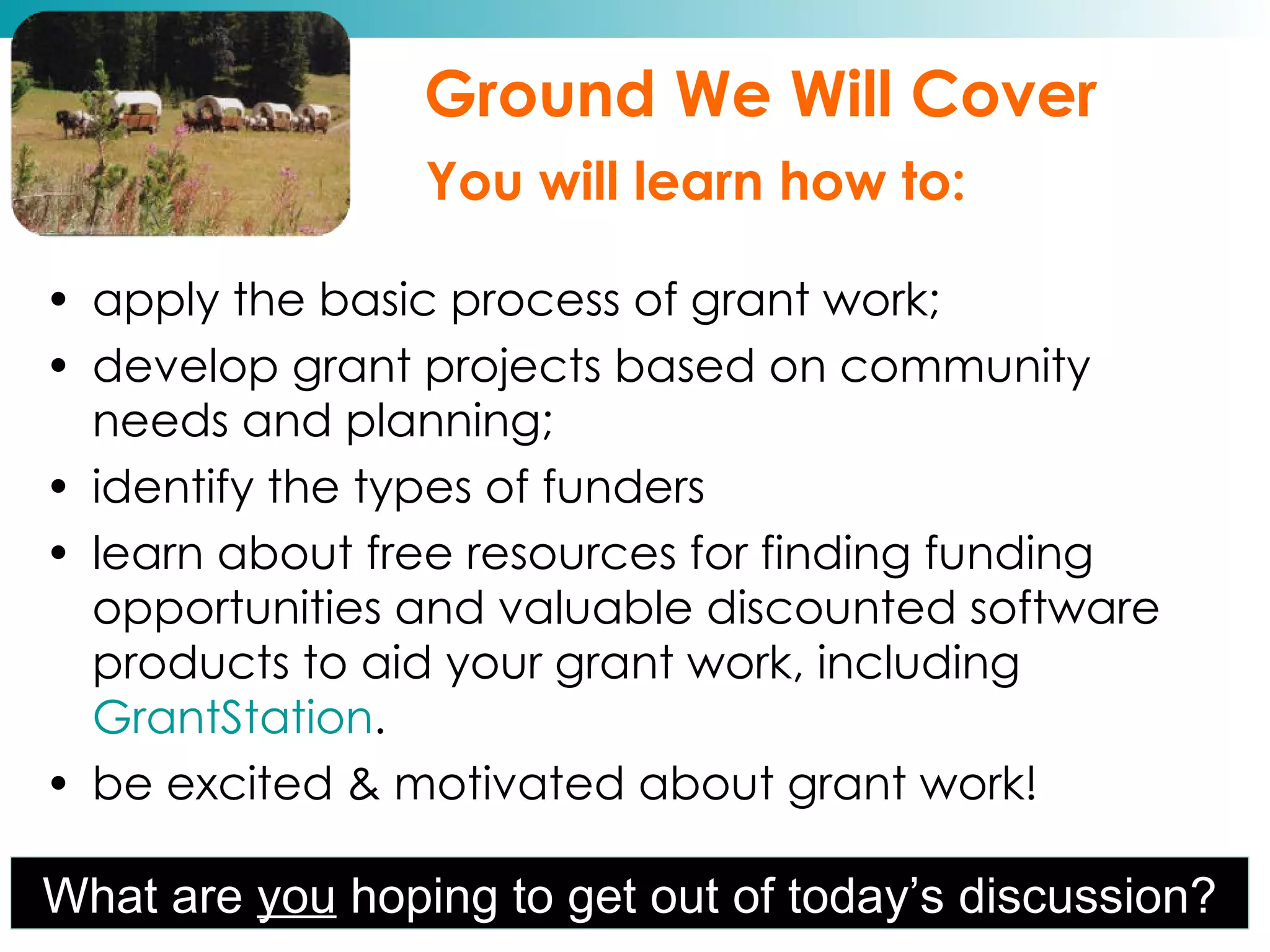 apply the basic process of grant work; develop grant projects based on community needs and planning; identify the types of funders learn about free resources for finding funding opportunities and valuable discounted software products to aid your grant work, including  GrantStation . be excited & motivated about grant work! Ground We Will Cover   You will learn how to: What are  you  hoping to get out of today’s discussion? 