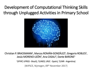 Development of Computational Thinking Skills
through Unplugged Activities in Primary School
Christian P. BRACKMANN1, Marcos ROMÁN-GONZÁLEZ2, Gregorio ROBLES2,
Jesús MORENO-LEÓN2, Ana CASALI3, Dante BARONE1
1(IFFAT, UFRGS - Brazil), 2(UNED, URJC - Spain), 3(UNR - Argentina)
{WiPSCE, Nijmegen, 09th November 2017}
 