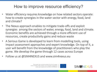 1
How to improve resource efficiency?
• Water efficiency requires knowledge on how related sectors operate:
how to create synergies in the water sector with energy, food, land
and climate?
• The Nexus approach enables to mitigate trade-offs and exploit
synergies among the sectors of water, energy, food, land and climate.
Economic benefits are achieved through a more efficient use of
resources, create productivity gains and reduce waste
• A Serious Game is developed to learn from modelling tools, using
impact assessment approaches and expert knowledge. On top of it, a
user will benefit from the knowledge of practitioners who play the
game. We develop the game through 12 cases across Europe
• Follow us at @SIM4NEXUS and www.sim4nexus.eu
 