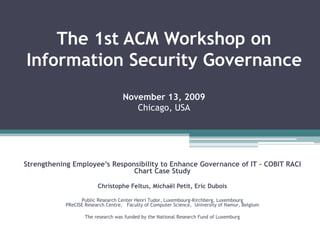 The 1st ACM Workshop on
Information Security Governance
November 13, 2009
Chicago, USA
Strengthening Employee’s Responsibility to Enhance Governance of IT – COBIT RACI
Chart Case Study
Christophe Feltus, Michaël Petit, Eric Dubois
Public Research Center Henri Tudor, Luxembourg-Kirchberg, Luxembourg
PReCISE Research Centre, Faculty of Computer Science, University of Namur, Belgium
The research was funded by the National Research Fund of Luxemburg
 