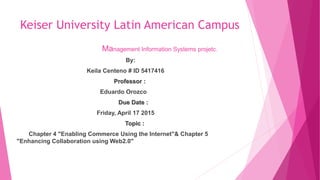 Keiser University Latin American Campus
Management Information Systems projetc.
By:
Keila Centeno # ID 5417416
Professor :
Eduardo Orozco
Due Date :
Friday, April 17 2015
Topic :
Chapter 4 "Enabling Commerce Using the Internet"& Chapter 5
"Enhancing Collaboration using Web2.0"
 