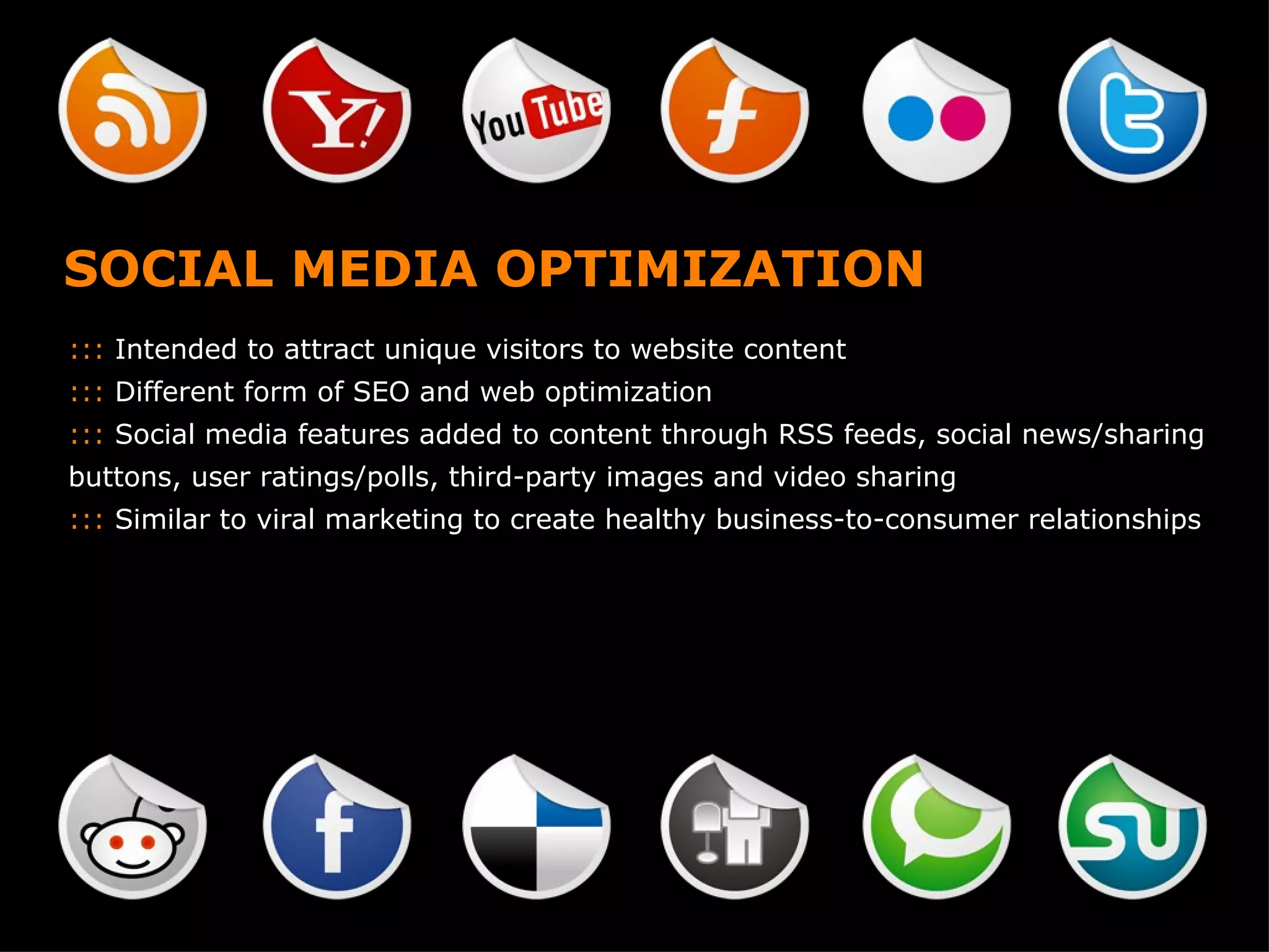 SOCIAL MEDIA OPTIMIZATION :::  Intended to attract unique visitors to website content :::  Different form of SEO and web optimization :::  Social media features added to content through RSS feeds, social news/sharing buttons, user ratings/polls, third-party images and video sharing :::  Similar to viral marketing to create healthy business-to-consumer relationships 