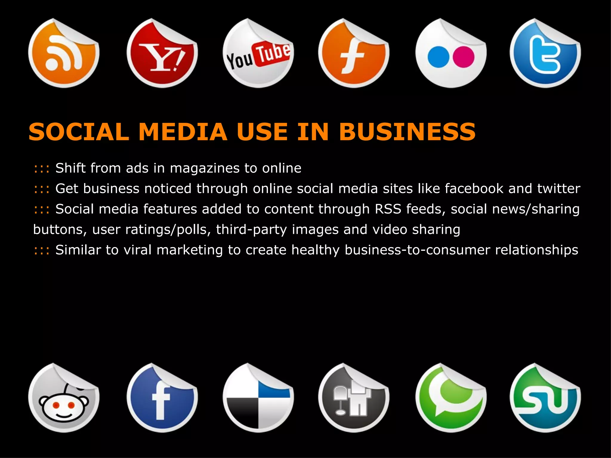 SOCIAL MEDIA USE IN BUSINESS :::  Shift from ads in magazines to online :::  Get business noticed through online social media sites like facebook and twitter :::  Social media features added to content through RSS feeds, social news/sharing buttons, user ratings/polls, third-party images and video sharing :::  Similar to viral marketing to create healthy business-to-consumer relationships 
