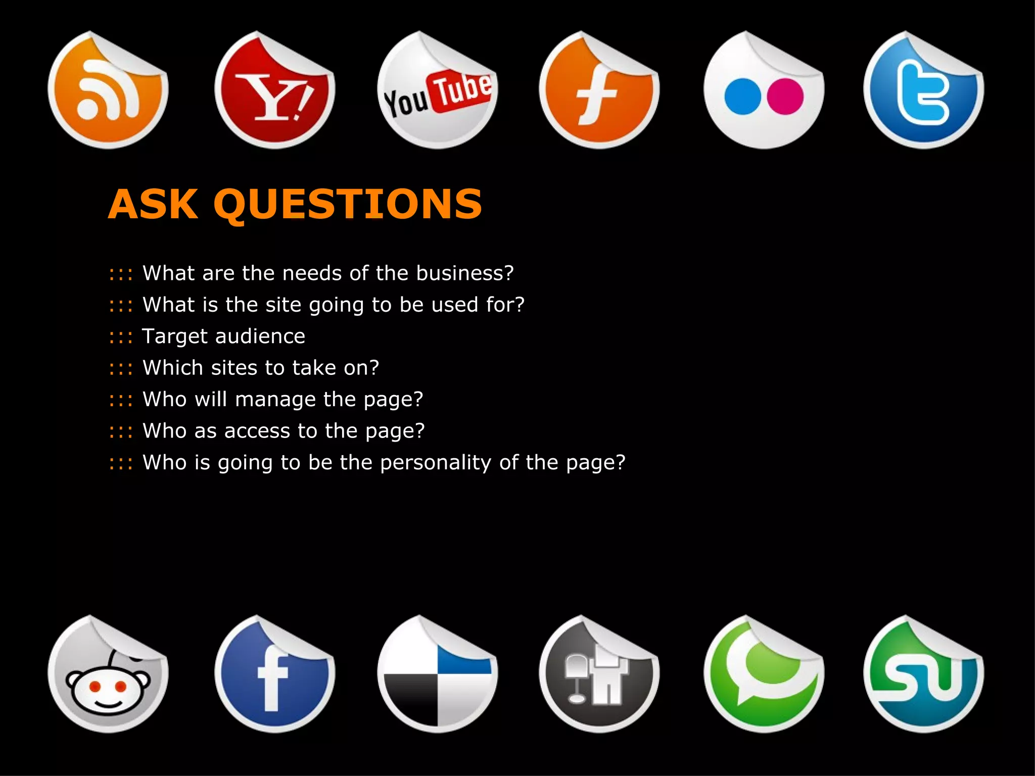 ASK QUESTIONS :::  What are the needs of the business? :::  What is the site going to be used for? :::  Target audience :::  Which sites to take on? :::  Who will manage the page? :::  Who as access to the page? :::  Who is going to be the personality of the page? 