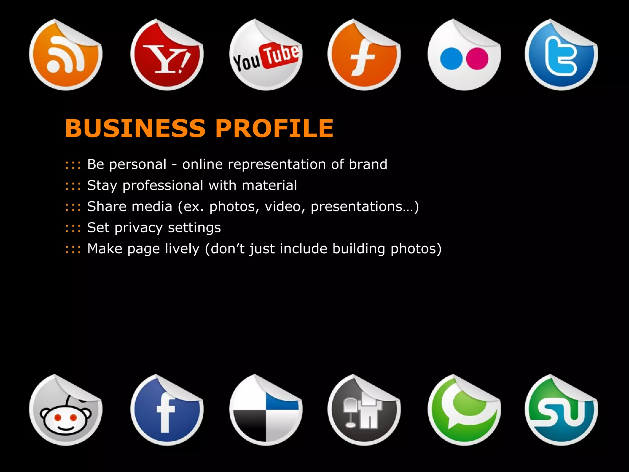 BUSINESS PROFILE :::  Be personal - online representation of brand :::  Stay professional with material :::  Share media (ex. photos, video, presentations…) :::  Set privacy settings :::  Make page lively (don’t just include building photos) 
