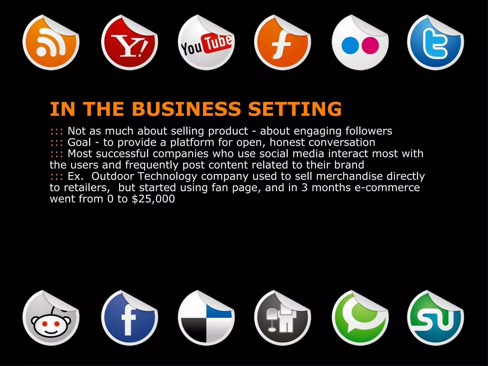 IN THE BUSINESS SETTING :::  Not as much about selling product - about engaging followers  :::  Goal - to provide a platform for open, honest conversation :::  Most successful companies who use social media interact most with the users and frequently post content related to their brand :::  Ex.  Outdoor Technology company used to sell merchandise directly to retailers,  but started using fan page, and in 3 months e-commerce went from 0 to $25,000 