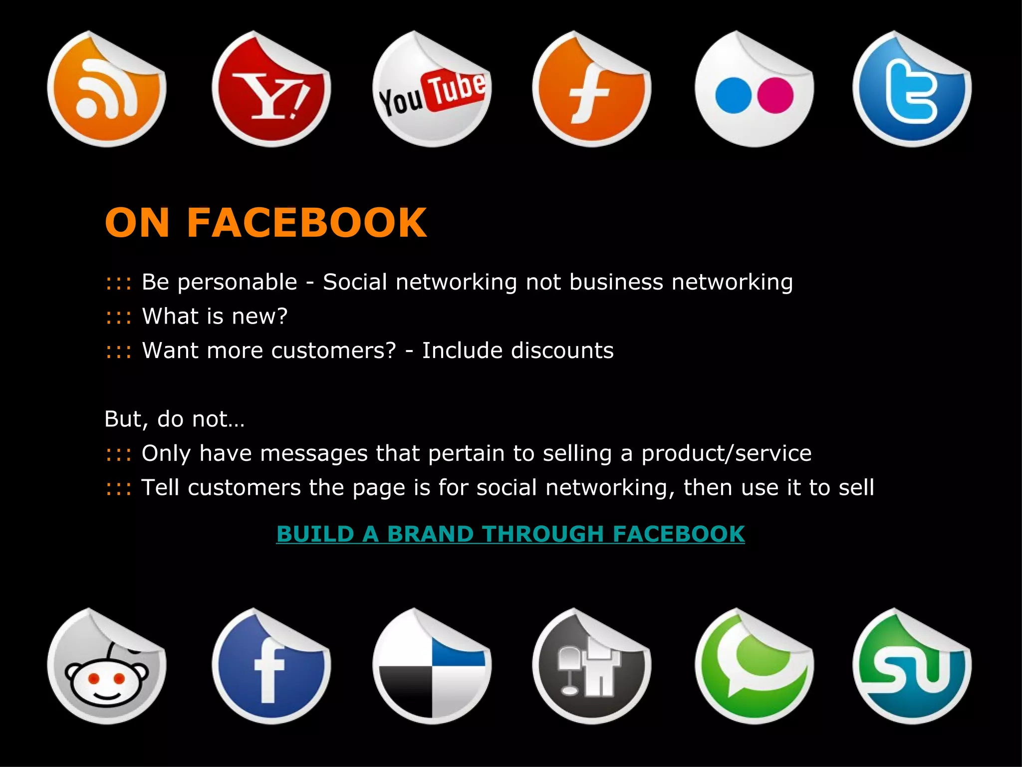 ON FACEBOOK :::  Be personable - Social networking not business networking :::  What is new? :::  Want more customers? - Include discounts But, do not… :::  Only have messages that pertain to selling a product/service :::  Tell customers the page is for social networking, then use it to sell BUILD A BRAND THROUGH FACEBOOK 