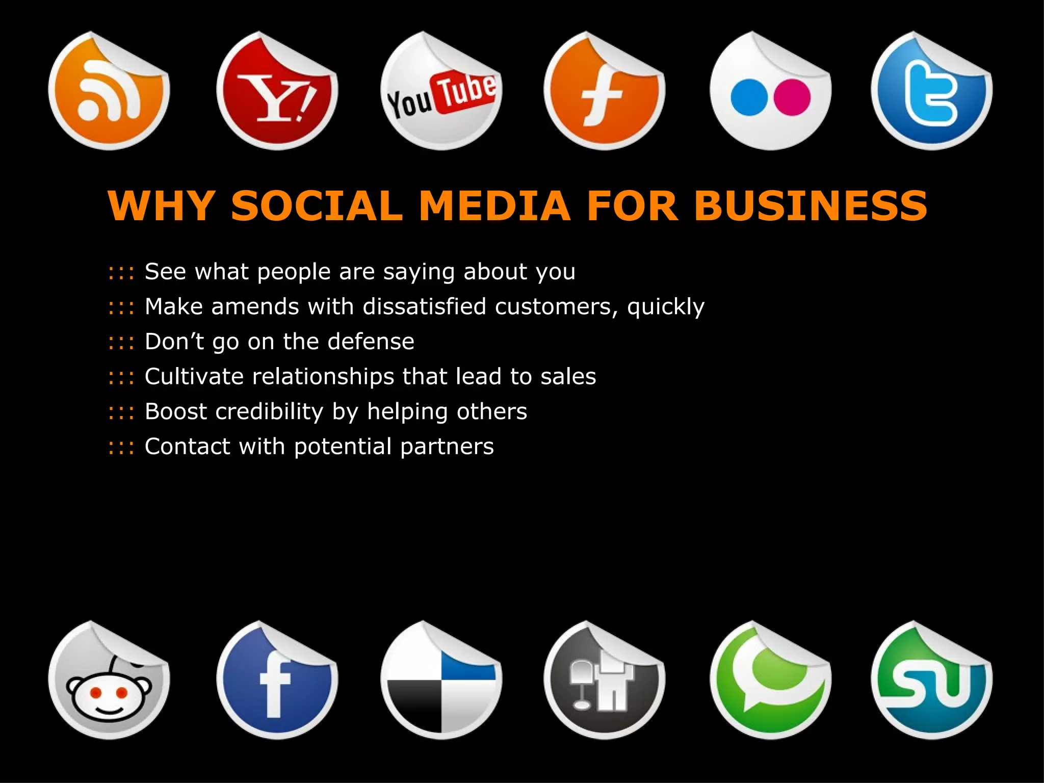 WHY SOCIAL MEDIA FOR BUSINESS :::  See what people are saying about you :::  Make amends with dissatisfied customers, quickly :::  Don’t go on the defense :::  Cultivate relationships that lead to sales :::  Boost credibility by helping others :::  Contact with potential partners 
