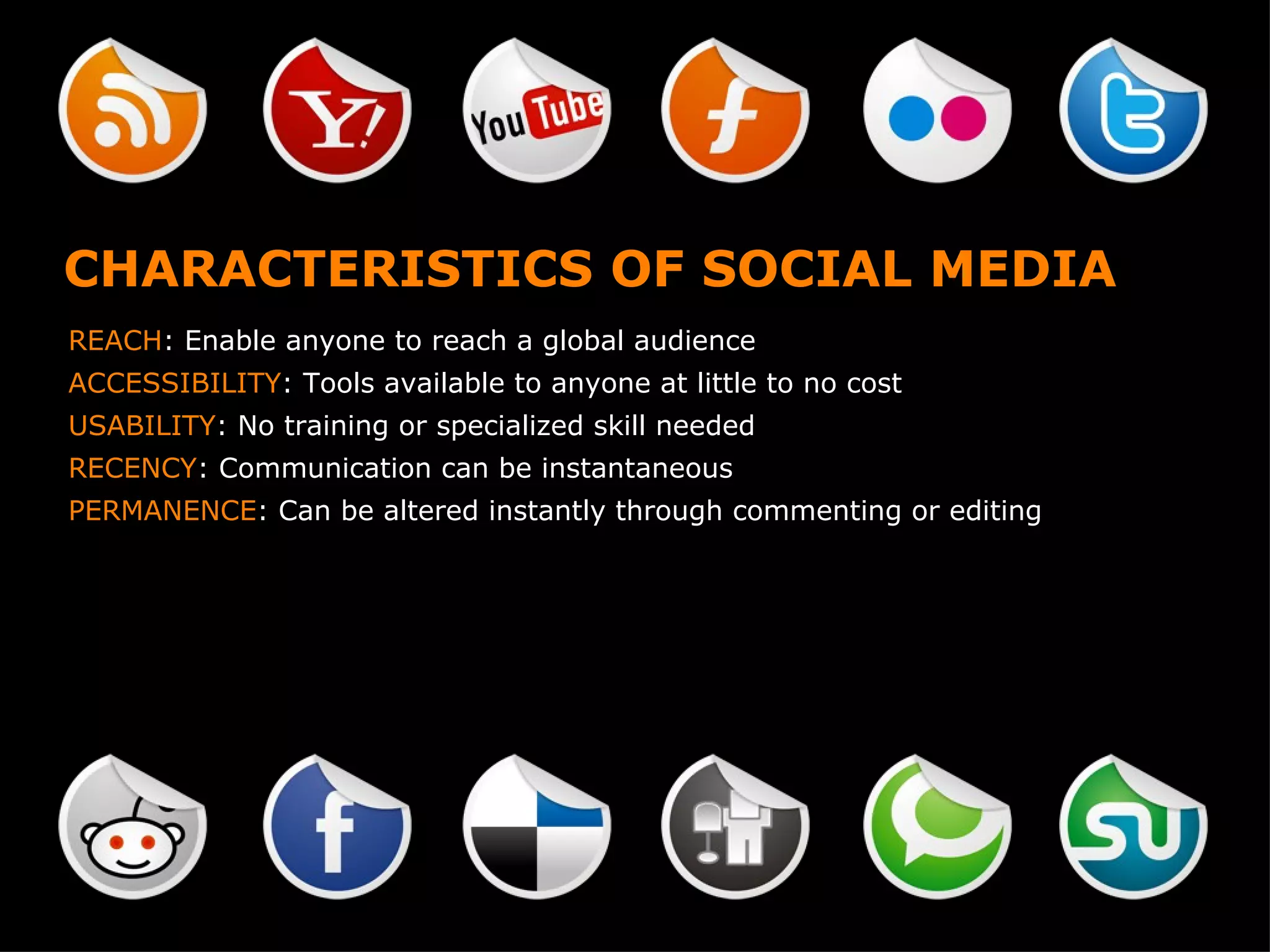 CHARACTERISTICS OF SOCIAL MEDIA REACH : Enable anyone to reach a global audience ACCESSIBILITY : Tools available to anyone at little to no cost USABILITY : No training or specialized skill needed RECENCY : Communication can be instantaneous PERMANENCE : Can be altered instantly through commenting or editing 