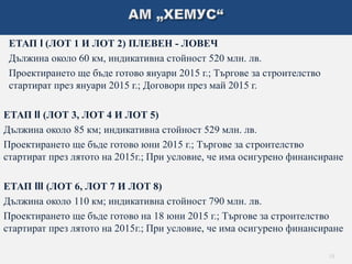 ЕТАП I (ЛОТ 1 И ЛОТ 2) ПЛЕВЕН - ЛОВЕЧ 
Дължина около 60 км, индикативна стойност 520 млн. лв. 
Проектирането ще бъде готово януари 2015 г.; Търгове за строителство 
стартират през януари 2015 г.; Договори през май 2015 г. 
ЕТАП II (ЛОТ 3, ЛОТ 4 И ЛОТ 5) 
Дължина около 85 км; индикативна стойност 529 млн. лв. 
Проектирането ще бъде готово юни 2015 г.; Търгове за строителство 
стартират през лятото на 2015г.; При условие, че има осигурено финансиране 
ЕТАП III (ЛОТ 6, ЛОТ 7 И ЛОТ 8) 
Дължина около 110 км; индикативна стойност 790 млн. лв. 
Проектирането ще бъде готово на 18 юни 2015 г.; Търгове за строителство 
стартират през лятото на 2015г.; При условие, че има осигурено финансиране 
10 
 