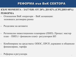 КЪМ МОМЕНТА - ЗАГУБИ: ОТ 28% ДО 82% (СРЕДНО 60%) 
РЕФОРМА 
• Отношения ВиК оператори – ВиК асоциации: 
основната договорна рамка 
• Разделяне на активите 
• Регионално инвестиционно планиране (ПИП). Процес: мастер 
план – ПИП (+ финансов план)– регулаторен БП 
• Комбиниране на средствата: ОПОС, ПРСР, държавно и общинско 
финансиране, тарифа 
• Реформа в регулатора 
13 
 