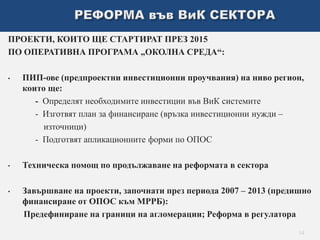 ПРОЕКТИ, КОИТО ЩЕ СТАРТИРАТ ПРЕЗ 2015 
ПО ОПЕРАТИВНА ПРОГРАМА „ОКОЛНА СРЕДА“: 
• ПИП-ове (предпроектни инвестиционни проучвания) на ниво регион, 
които ще: 
- Определят необходимите инвестиции във ВиК системите 
- Изготвят план за финансиране (връзка инвестиционни нужди – 
източници) 
- Подготвят апликационните форми по ОПОС 
• Техническа помощ по продължаване на реформата в сектора 
• Завършване на проекти, започнати през периода 2007 – 2013 (предишно 
финансиране от ОПОС към МРРБ): 
Предефиниране на граници на агломерации; Реформа в регулатора 
14 
 