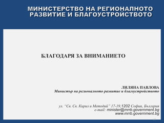 БЛАГОДАРЯ ЗА ВНИМАНИЕТО 
ЛИЛЯНА ПАВЛОВА 
Министър на регионалното развитие и благоустройството 
ул. “Св. Св. Кирил и Методий” 17-19,1202 София, България 
e-mail: minister@mrrb.government.bg 
www.mrrb.government.bg 
19 
