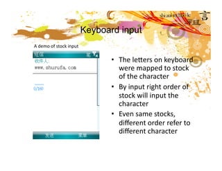 Keyboard input
A demo of stock input 

                                •  The lecers on keyboard 
                                   were mapped to stock 
                                   of the character 
                                •  By input right order of 
                                   stock will input the 
                                   character 
                                •  Even same stocks, 
                                   diﬀerent order refer to 
                                   diﬀerent character  
 