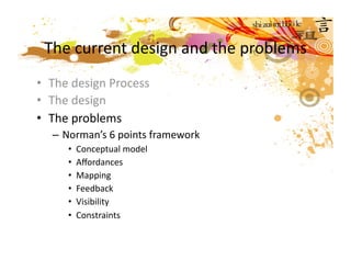 The current design and the problems 
•  The design Process 
•  The design  
•  The problems 
  – Norman’s 6 points framework 
     •  Conceptual model  
     •  Aﬀordances 
     •  Mapping  
     •  Feedback 
     •  Visibility 
     •  Constraints 
 