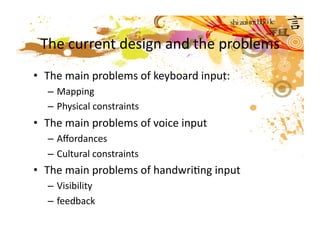 The current design and the problems 
•  The main problems of keyboard input: 
  – Mapping 
  – Physical constraints  
•  The main problems of voice input 
  – Aﬀordances 
  – Cultural constraints 
•  The main problems of handwriMng input 
  – Visibility 
  – feedback  
 