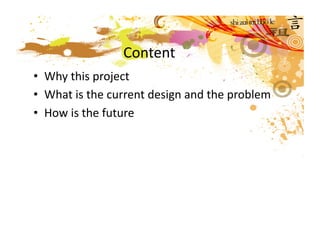 Content 
•  Why this project 
•  What is the current design and the problem 
•  How is the future  
 