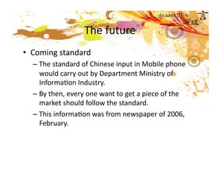 The future  
•  Coming standard 
  – The standard of Chinese input in Mobile phone 
    would carry out by Department Ministry of 
    InformaMon Industry. 
  – By then, every one want to get a piece of the 
    market should follow the standard.   
  – This informaMon was from newspaper of 2006, 
    February.  
 