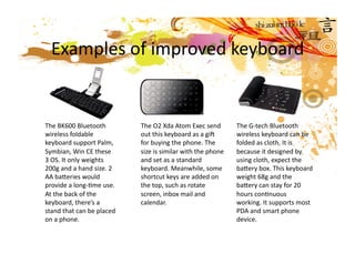 Examples of improved keyboard 


The BK600 Bluetooth         The O2 Xda Atom Exec send         The G‐tech Bluetooth 
wireless foldable           out this keyboard as a gif        wireless keyboard can be 
keyboard support Palm,      for buying the phone. The         folded as cloth. It is 
Symbian, Win CE these       size is similar with the phone    because it designed by 
3 OS. It only weights       and set as a standard             using cloth, expect the 
200g and a hand size. 2     keyboard. Meanwhile, some         bacery box. This keyboard 
AA baceries would           shortcut keys are added on        weight 68g and the 
provide a long‐Mme use.     the top, such as rotate           bacery can stay for 20 
At the back of the          screen, inbox mail and            hours conMnuous 
keyboard, there’s a         calendar.                         working. It supports most 
stand that can be placed                                      PDA and smart phone 
on a phone.                                                   device.  
 