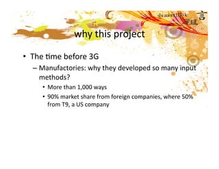 why this project

•  The Mme before 3G 
  – Manufactories: why they developed so many input 
    methods? 
     •  More than 1,000 ways 
     •  90% market share from foreign companies, where 50% 
        from T9, a US company 
 