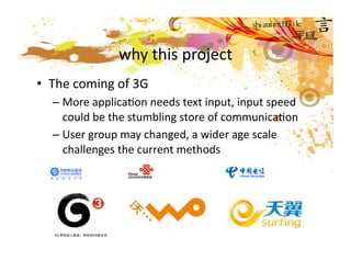 why this project
•  The coming of 3G 
  – More applicaMon needs text input, input speed 
    could be the stumbling store of communicaMon 
  – User group may changed, a wider age scale 
    challenges the current methods  
 