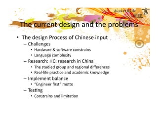 The current design and the problems 
•  The design Process of Chinese input 
  – Challenges 
     •  Hardware & sofware constrains 
     •  Language complexity 
  – Research: HCI research in China 
     •  The studied group and regional diﬀerences 
     •  Real‐life pracMce and academic knowledge    
  – Implement balance 
     •  “Engineer ﬁrst” moco   
  – TesMng 
     •  Constrains and limitaMon 
 