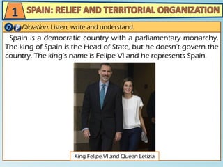 Spain is a democratic country with a parliamentary monarchy.
The king of Spain is the Head of State, but he doesn’t govern the
country. The king’s name is Felipe VI and he represents Spain.
Dictation. Listen, write and understand.
1
King Felipe VI and Queen Letizia
 