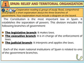 The Constitution is the most important law in Spain. It
establishes the separation of powers. This division includes the
following branches of government:
The legislative branch: It makes laws.
The executive branch: It is in charge of the enforcement of
laws.
The judicial branch: It interprets and applies the laws.
Each of the main national institutions of Spain is related to one
of the government branches.
Cooperative reading & group of study. Read, comprehend
and prepare a short explanation about the three branches of
government. Your explanation must include a diagram on the board.
1
 