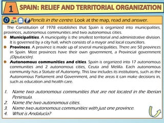 The Constitution of 1978 establishes that Spain is organized into municipalities,
provinces, autonomous communities and two autonomous cities.
Municipalities. A municipality is the smallest territorial and administrative division.
It is governed by a city hall, which consists of a mayor and local councillors.
Provinces. A province is made up of several municipalities. There are 50 provinces
in Spain. Most provinces have their own government, a Provincial government
(Diputación).
Autonomous communities and cities. Spain is organized into 17 autonomous
communities and 2 autonomous cities, Ceuta and Melilla. Each autonomous
community has a Statute of Autonomy. This law includes its institutions, such as the
Autonomous Parliament and Government, and the areas it can make decisions in,
such as education and health care.
1. Name two autonomous communities that are not located in the Iberian
Peninsula.
2. Name the two autonomous cities.
3. Name two autonomous communities with just one province.
4. What is Andalucía?
Pencils in the centre. Look at the map, read and answer.
1
 
